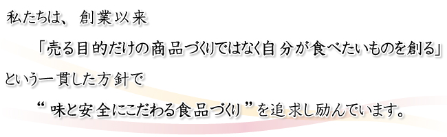 私たちは、創業以来「売る目的だけの商品づくりではなく自分が食べたいものを創る」という一貫した方針で“味と安全にこだわる食品づくり”を追求し励んでいます。
